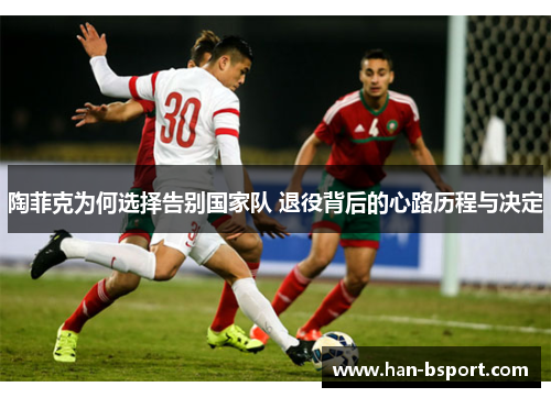 陶菲克为何选择告别国家队 退役背后的心路历程与决定