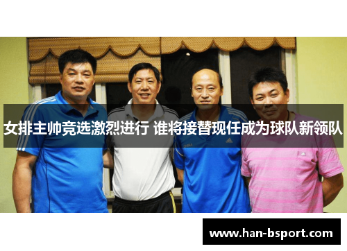 女排主帅竞选激烈进行 谁将接替现任成为球队新领队