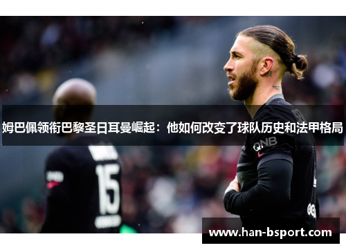 姆巴佩领衔巴黎圣日耳曼崛起：他如何改变了球队历史和法甲格局