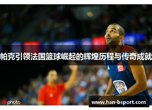 帕克引领法国篮球崛起的辉煌历程与传奇成就