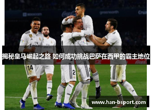 揭秘皇马崛起之路 如何成功挑战巴萨在西甲的霸主地位