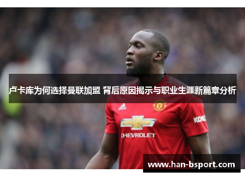 卢卡库为何选择曼联加盟 背后原因揭示与职业生涯新篇章分析