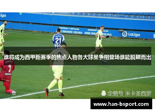 谁将成为西甲新赛季的焦点人物各大球星争相登场谁能脱颖而出