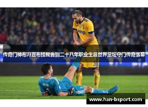 传奇门神布冯宣布挂靴告别二十八年职业生涯世界足坛守门传奇落幕