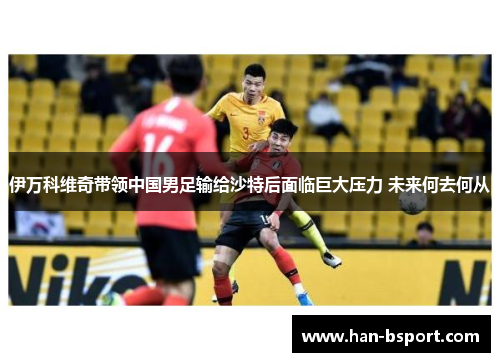 伊万科维奇带领中国男足输给沙特后面临巨大压力 未来何去何从