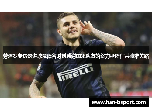 劳塔罗专访谈进球荒低谷时刻感谢国米队友始终力挺陪伴共渡难关路 劳塔罗专访谈进球荒低谷时刻感谢国米队友始终力挺陪伴共渡难关路